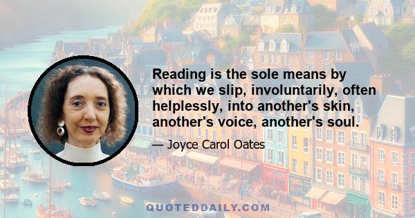 Reading is the sole means by which we slip, involuntarily, often helplessly, into another's skin, another's voice, another's soul.