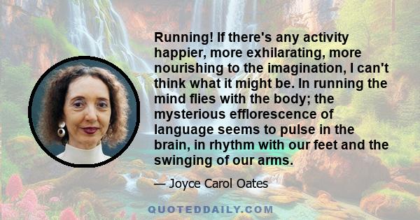 Running! If there's any activity happier, more exhilarating, more nourishing to the imagination, I can't think what it might be. In running the mind flies with the body; the mysterious efflorescence of language seems to 