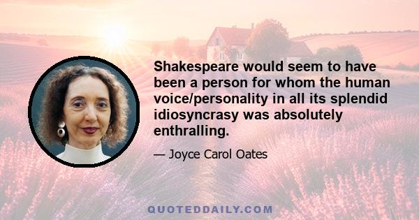 Shakespeare would seem to have been a person for whom the human voice/personality in all its splendid idiosyncrasy was absolutely enthralling.