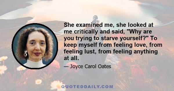 She examined me, she looked at me critically and said, Why are you trying to starve yourself? To keep myself from feeling love, from feeling lust, from feeling anything at all.