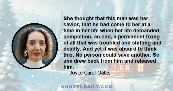 She thought that this man was her savior, that he had come to her at a time in her life when her life demanded completion, an end, a permanent fixing of all that was troubled and shifting and deadly. And yet it was