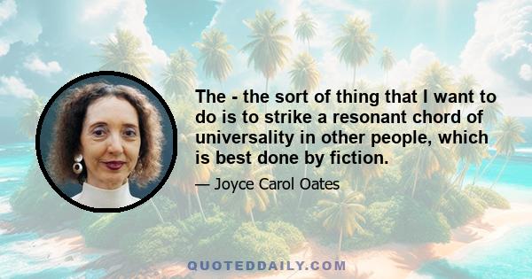 The - the sort of thing that I want to do is to strike a resonant chord of universality in other people, which is best done by fiction.