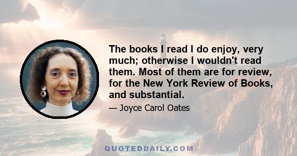 The books I read I do enjoy, very much; otherwise I wouldn't read them. Most of them are for review, for the New York Review of Books, and substantial.