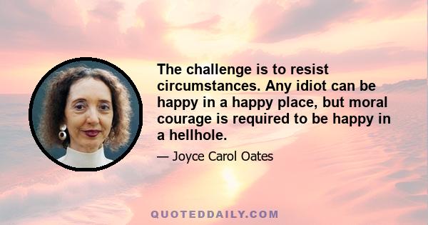 The challenge is to resist circumstances. Any idiot can be happy in a happy place, but moral courage is required to be happy in a hellhole.