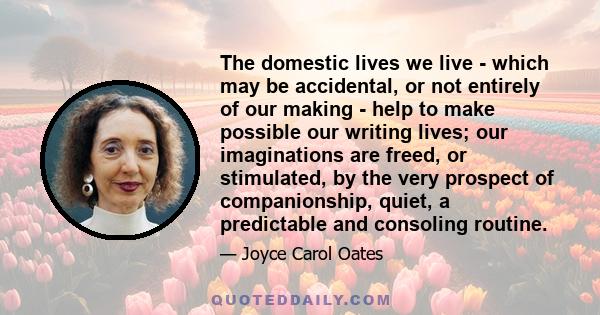 The domestic lives we live - which may be accidental, or not entirely of our making - help to make possible our writing lives; our imaginations are freed, or stimulated, by the very prospect of companionship, quiet, a