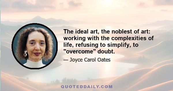 The ideal art, the noblest of art: working with the complexities of life, refusing to simplify, to overcome doubt.