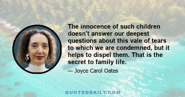 The innocence of such children doesn't answer our deepest questions about this vale of tears to which we are condemned, but it helps to dispel them. That is the secret to family life.