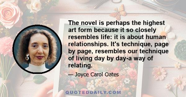 The novel is perhaps the highest art form because it so closely resembles life: it is about human relationships. It's technique, page by page, resembles our technique of living day by day-a way of relating.