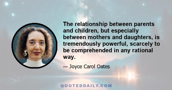 The relationship between parents and children, but especially between mothers and daughters, is tremendously powerful, scarcely to be comprehended in any rational way.