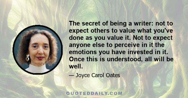 The secret of being a writer: not to expect others to value what you've done as you value it. Not to expect anyone else to perceive in it the emotions you have invested in it. Once this is understood, all will be well.