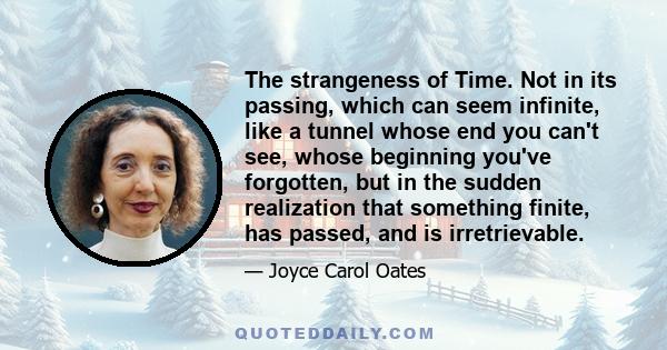 The strangeness of Time. Not in its passing, which can seem infinite, like a tunnel whose end you can't see, whose beginning you've forgotten, but in the sudden realization that something finite, has passed, and is