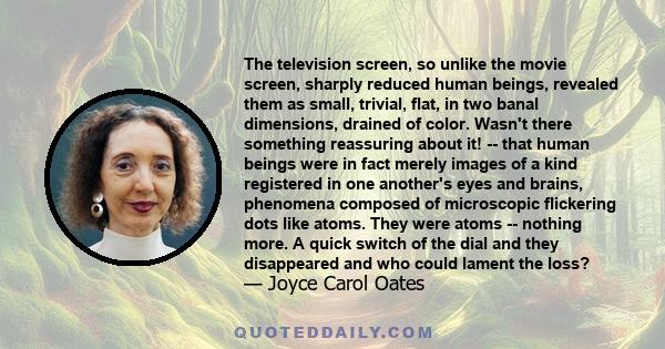 The television screen, so unlike the movie screen, sharply reduced human beings, revealed them as small, trivial, flat, in two banal dimensions, drained of color. Wasn't there something reassuring about it! -- that