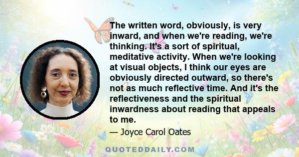 The written word, obviously, is very inward, and when we're reading, we're thinking. It's a sort of spiritual, meditative activity. When we're looking at visual objects, I think our eyes are obviously directed outward,