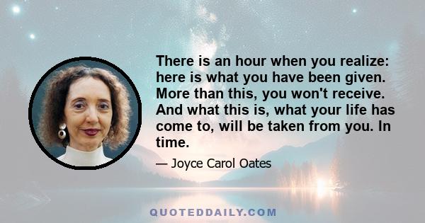 There is an hour when you realize: here is what you have been given. More than this, you won't receive. And what this is, what your life has come to, will be taken from you. In time.