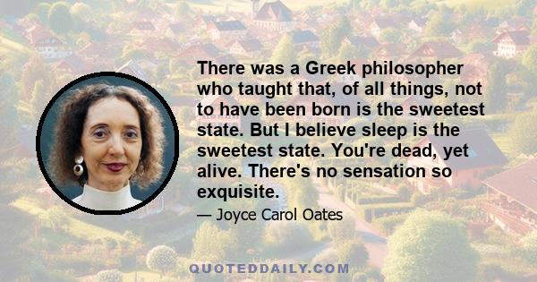 There was a Greek philosopher who taught that, of all things, not to have been born is the sweetest state. But I believe sleep is the sweetest state. You're dead, yet alive. There's no sensation so exquisite.