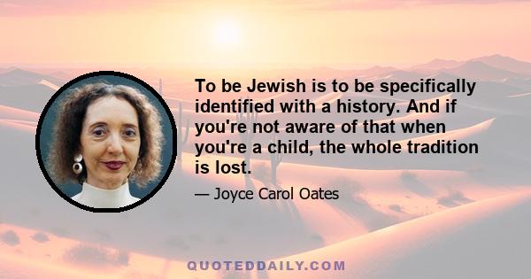 To be Jewish is to be specifically identified with a history. And if you're not aware of that when you're a child, the whole tradition is lost.