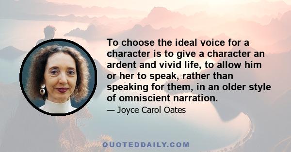 To choose the ideal voice for a character is to give a character an ardent and vivid life, to allow him or her to speak, rather than speaking for them, in an older style of omniscient narration.