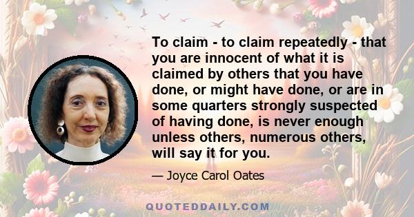 To claim - to claim repeatedly - that you are innocent of what it is claimed by others that you have done, or might have done, or are in some quarters strongly suspected of having done, is never enough unless others,