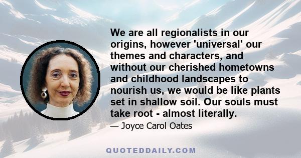 We are all regionalists in our origins, however 'universal' our themes and characters, and without our cherished hometowns and childhood landscapes to nourish us, we would be like plants set in shallow soil. Our souls