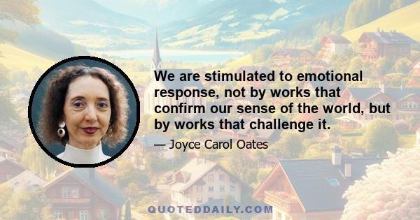 We are stimulated to emotional response, not by works that confirm our sense of the world, but by works that challenge it.