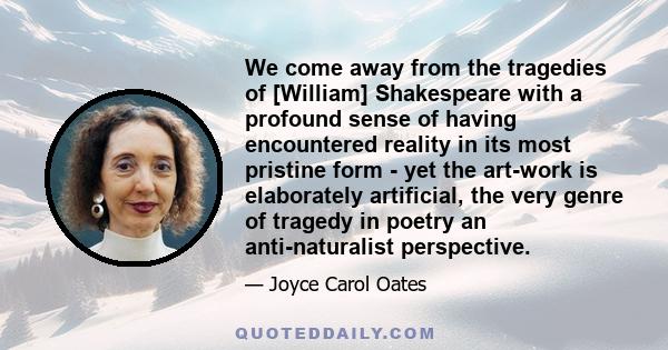 We come away from the tragedies of [William] Shakespeare with a profound sense of having encountered reality in its most pristine form - yet the art-work is elaborately artificial, the very genre of tragedy in poetry an 