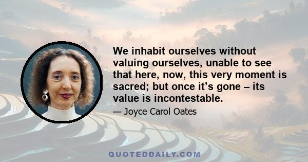 We inhabit ourselves without valuing ourselves, unable to see that here, now, this very moment is sacred; but once it’s gone – its value is incontestable.