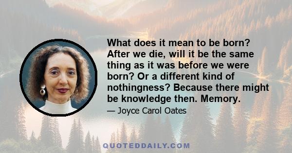 What does it mean to be born? After we die, will it be the same thing as it was before we were born? Or a different kind of nothingness? Because there might be knowledge then. Memory.