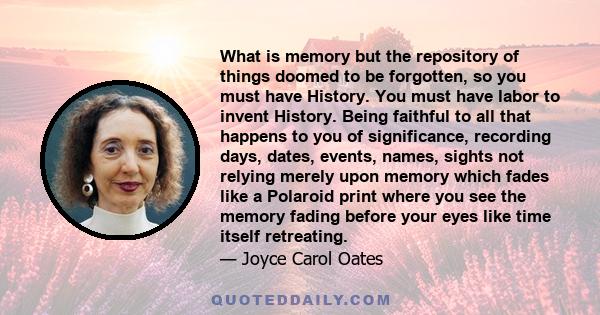 What is memory but the repository of things doomed to be forgotten, so you must have History. You must have labor to invent History. Being faithful to all that happens to you of significance, recording days, dates,