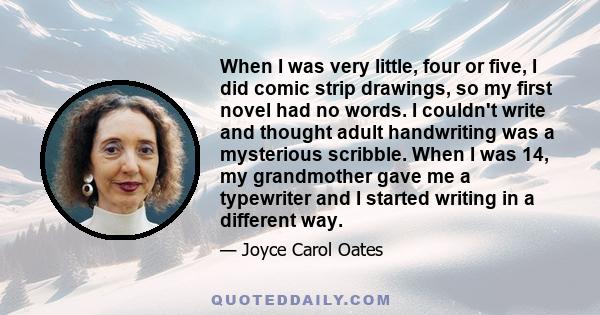 When I was very little, four or five, I did comic strip drawings, so my first novel had no words. I couldn't write and thought adult handwriting was a mysterious scribble. When I was 14, my grandmother gave me a