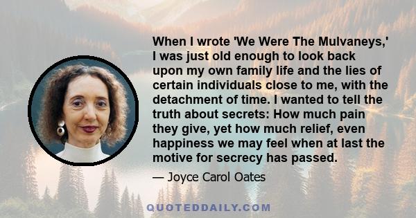 When I wrote 'We Were The Mulvaneys,' I was just old enough to look back upon my own family life and the lies of certain individuals close to me, with the detachment of time. I wanted to tell the truth about secrets: