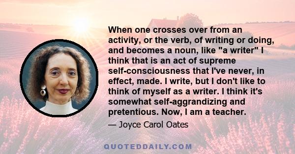 When one crosses over from an activity, or the verb, of writing or doing, and becomes a noun, like a writer I think that is an act of supreme self-consciousness that I've never, in effect, made. I write, but I don't