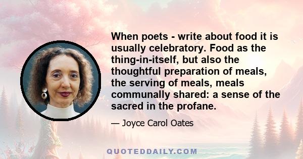 When poets - write about food it is usually celebratory. Food as the thing-in-itself, but also the thoughtful preparation of meals, the serving of meals, meals communally shared: a sense of the sacred in the profane.