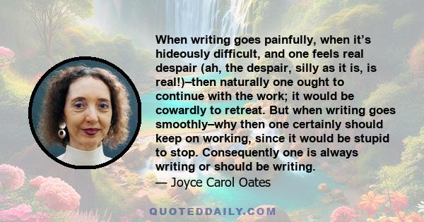 When writing goes painfully, when it’s hideously difficult, and one feels real despair (ah, the despair, silly as it is, is real!)–then naturally one ought to continue with the work; it would be cowardly to retreat. But 