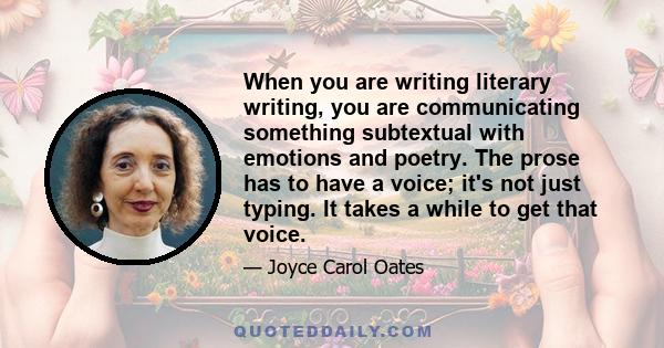 When you are writing literary writing, you are communicating something subtextual with emotions and poetry. The prose has to have a voice; it's not just typing. It takes a while to get that voice.