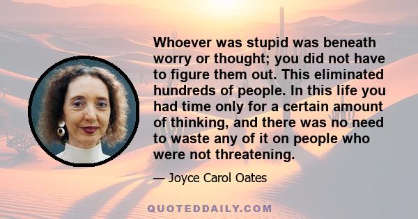 Whoever was stupid was beneath worry or thought; you did not have to figure them out. This eliminated hundreds of people. In this life you had time only for a certain amount of thinking, and there was no need to waste