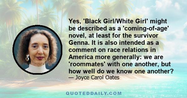 Yes, 'Black Girl/White Girl' might be described as a 'coming-of-age' novel, at least for the survivor Genna. It is also intended as a comment on race relations in America more generally: we are 'roommates' with one