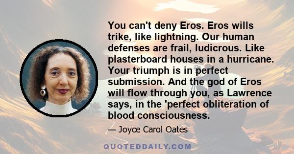 You can't deny Eros. Eros wills trike, like lightning. Our human defenses are frail, ludicrous. Like plasterboard houses in a hurricane. Your triumph is in perfect submission. And the god of Eros will flow through you,