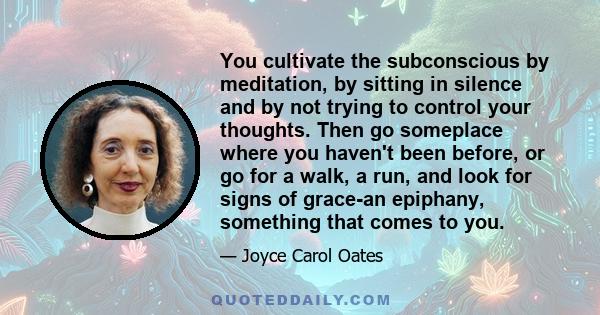 You cultivate the subconscious by meditation, by sitting in silence and by not trying to control your thoughts. Then go someplace where you haven't been before, or go for a walk, a run, and look for signs of grace-an