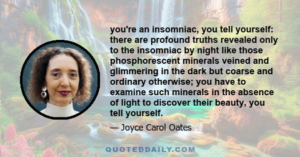 you're an insomniac, you tell yourself: there are profound truths revealed only to the insomniac by night like those phosphorescent minerals veined and glimmering in the dark but coarse and ordinary otherwise; you have