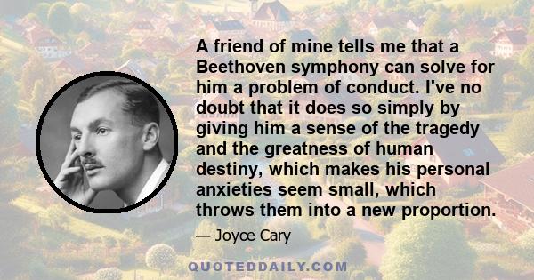 A friend of mine tells me that a Beethoven symphony can solve for him a problem of conduct. I've no doubt that it does so simply by giving him a sense of the tragedy and the greatness of human destiny, which makes his