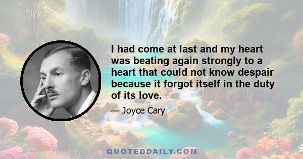 I had come at last and my heart was beating again strongly to a heart that could not know despair because it forgot itself in the duty of its love.