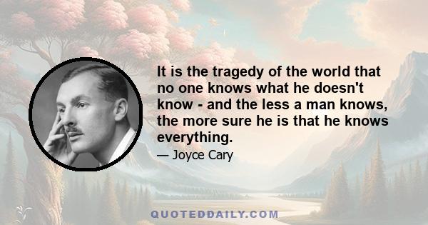 It is the tragedy of the world that no one knows what he doesn't know - and the less a man knows, the more sure he is that he knows everything.