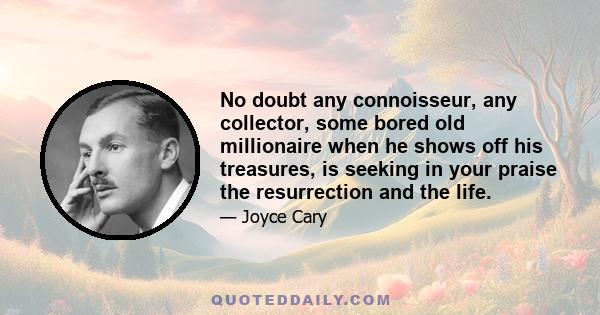 No doubt any connoisseur, any collector, some bored old millionaire when he shows off his treasures, is seeking in your praise the resurrection and the life.