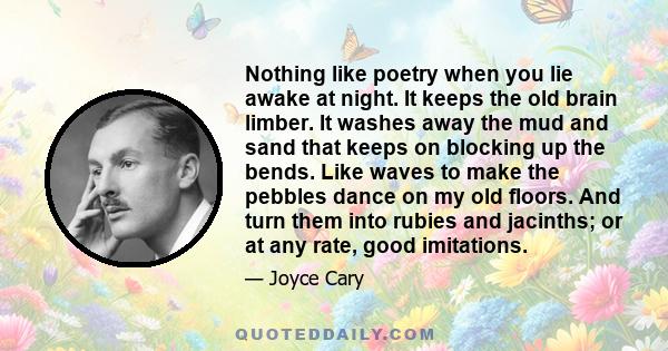 Nothing like poetry when you lie awake at night. It keeps the old brain limber. It washes away the mud and sand that keeps on blocking up the bends. Like waves to make the pebbles dance on my old floors. And turn them