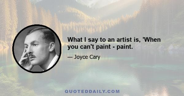 What I say to an artist is, 'When you can't paint - paint.