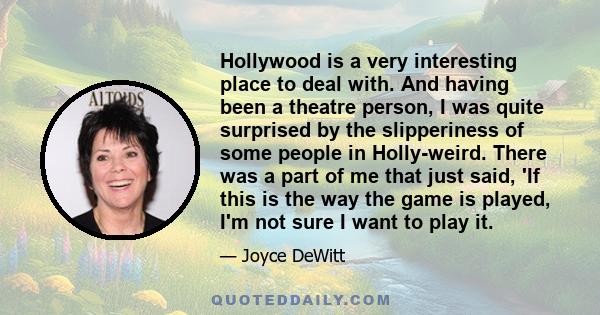 Hollywood is a very interesting place to deal with. And having been a theatre person, I was quite surprised by the slipperiness of some people in Holly-weird. There was a part of me that just said, 'If this is the way