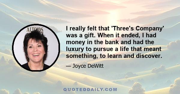 I really felt that 'Three's Company' was a gift. When it ended, I had money in the bank and had the luxury to pursue a life that meant something, to learn and discover.