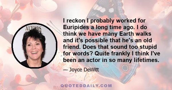 I reckon I probably worked for Euripides a long time ago. I do think we have many Earth walks and it's possible that he's an old friend. Does that sound too stupid for words? Quite frankly I think I've been an actor in