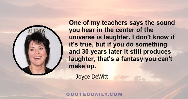 One of my teachers says the sound you hear in the center of the universe is laughter. I don't know if it's true, but if you do something and 30 years later it still produces laughter, that's a fantasy you can't make up.