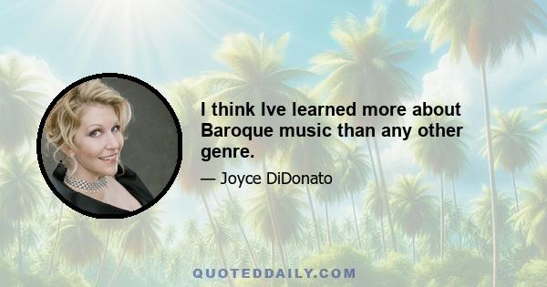 I think Ive learned more about Baroque music than any other genre.